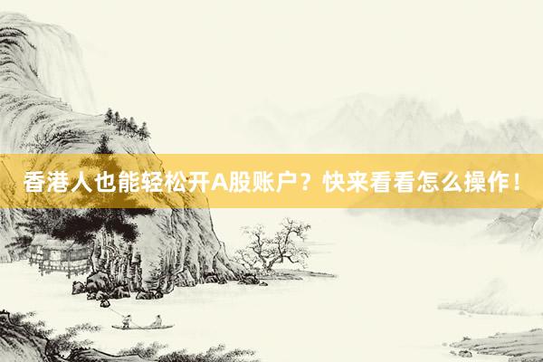 香港人也能轻松开A股账户？快来看看怎么操作！