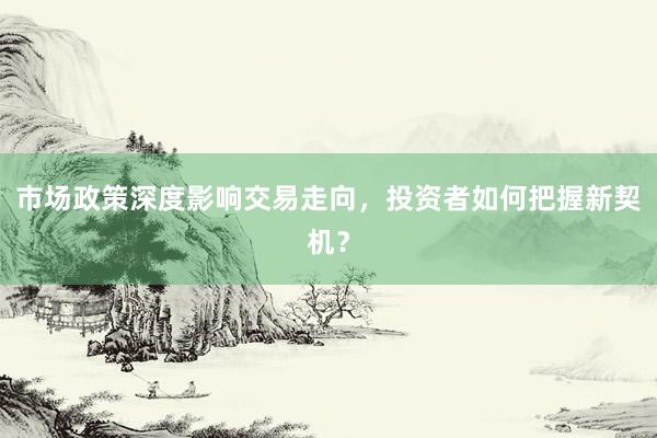 市场政策深度影响交易走向，投资者如何把握新契机？