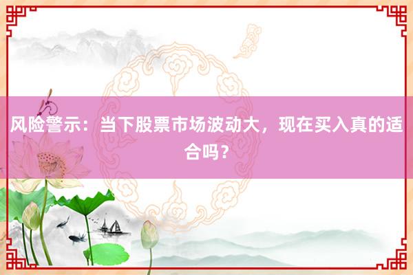 风险警示：当下股票市场波动大，现在买入真的适合吗？