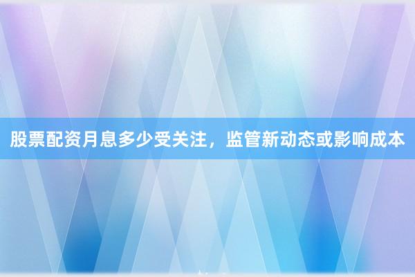 股票配资月息多少受关注,监管新动态或影响成本