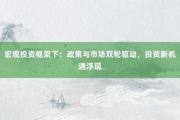 宏观投资框架下：政策与市场双轮驱动，投资新机遇浮现