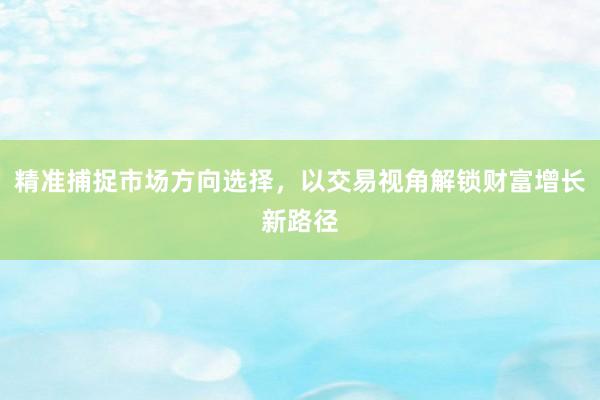 精准捕捉市场方向选择，以交易视角解锁财富增长新路径