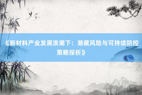 《新材料产业发展浪潮下：潜藏风险与可持续防控策略探析》