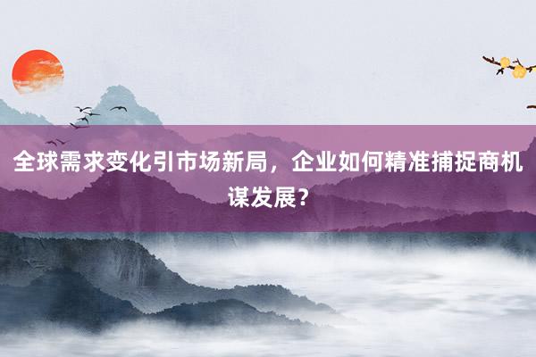 全球需求变化引市场新局，企业如何精准捕捉商机谋发展？