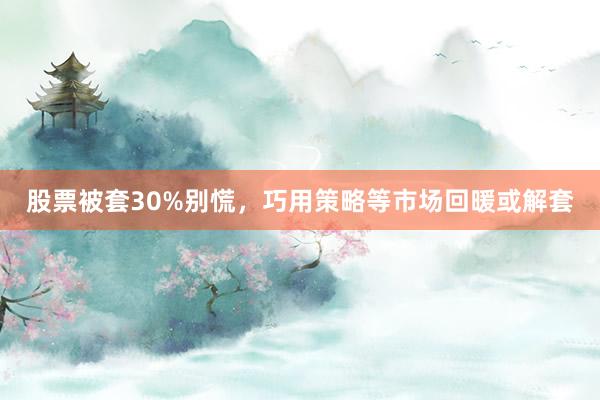 股票被套30%别慌，巧用策略等市场回暖或解套