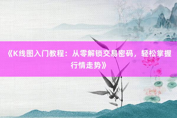 《K线图入门教程：从零解锁交易密码，轻松掌握行情走势》