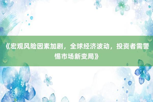 《宏观风险因素加剧，全球经济波动，投资者需警惕市场新变局》