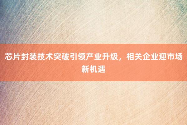 芯片封装技术突破引领产业升级，相关企业迎市场新机遇
