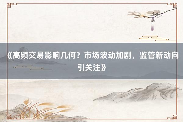 《高频交易影响几何?市场波动加剧,监管新动向引关注》
