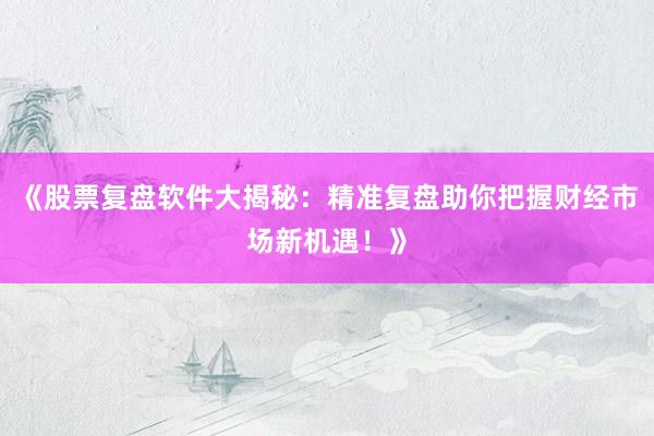 《股票复盘软件大揭秘：精准复盘助你把握财经市场新机遇！》