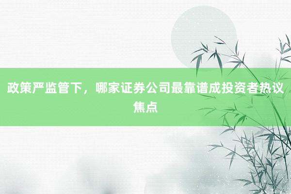 政策严监管下，哪家证券公司最靠谱成投资者热议焦点