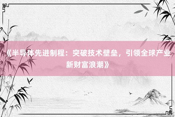 《半导体先进制程：突破技术壁垒，引领全球产业新财富浪潮》