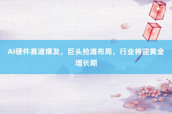 AI硬件赛道爆发，巨头抢滩布局，行业将迎黄金增长期