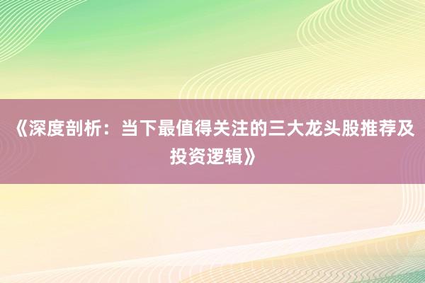 《深度剖析：当下最值得关注的三大龙头股推荐及投资逻辑》