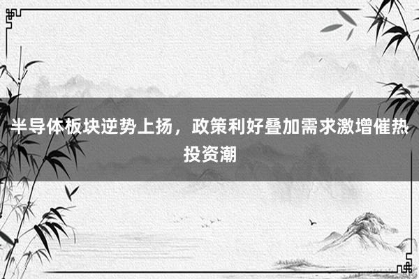 半导体板块逆势上扬，政策利好叠加需求激增催热投资潮