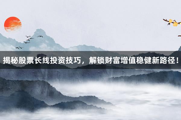 揭秘股票长线投资技巧，解锁财富增值稳健新路径！