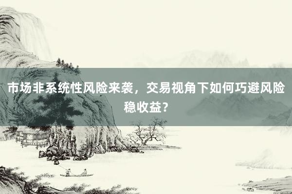 市场非系统性风险来袭,交易视角下如何巧避风险稳收益?