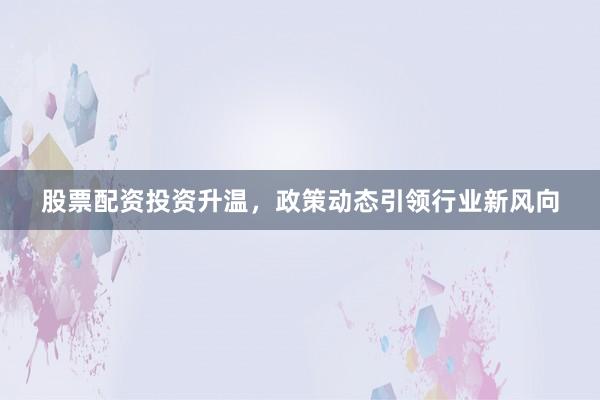 股票配资投资升温，政策动态引领行业新风向