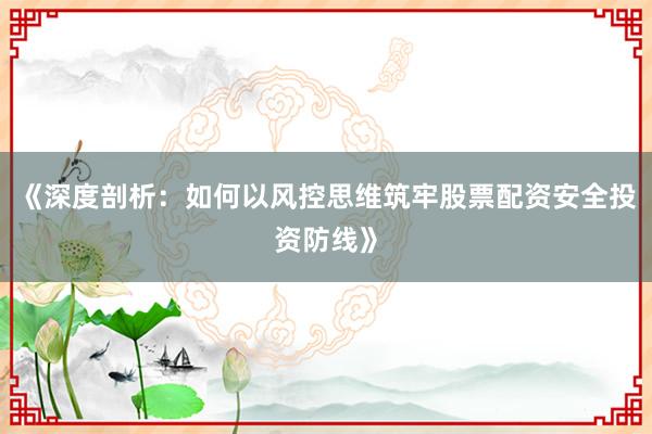 《深度剖析：如何以风控思维筑牢股票配资安全投资防线》