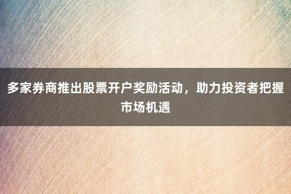 多家券商推出股票开户奖励活动，助力投资者把握市场机遇