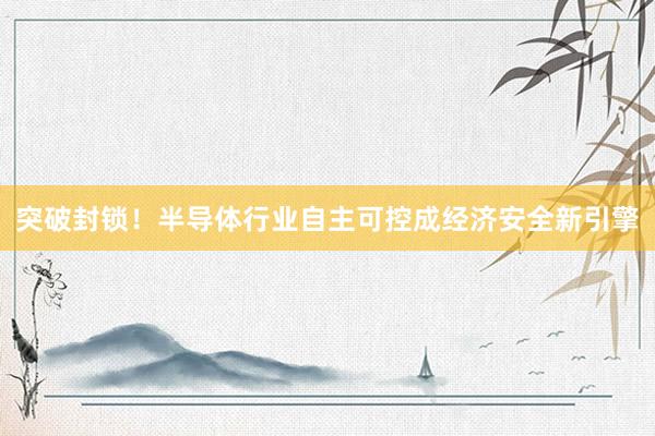 突破封锁！半导体行业自主可控成经济安全新引擎