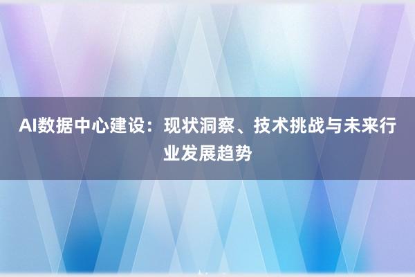 AI数据中心建设:现状洞察、技术挑战与未来行业发展趋势