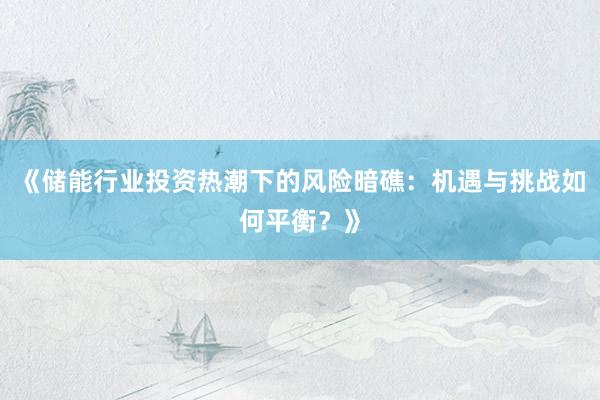 《储能行业投资热潮下的风险暗礁:机遇与挑战如何平衡?》