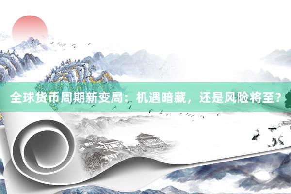 全球货币周期新变局：机遇暗藏，还是风险将至？