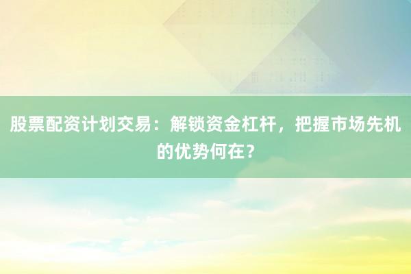 股票配资计划交易：解锁资金杠杆，把握市场先机的优势何在？