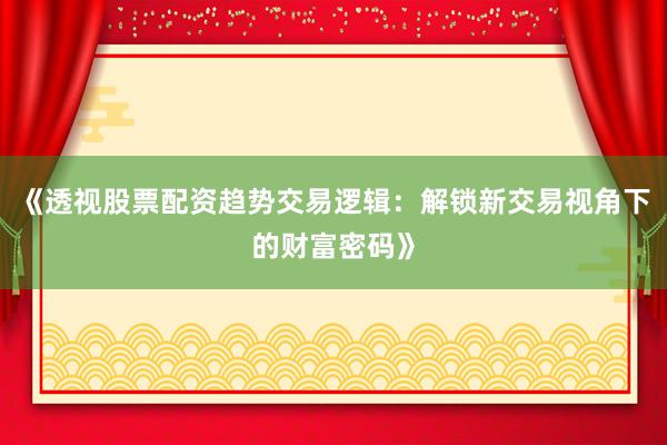 《透视股票配资趋势交易逻辑：解锁新交易视角下的财富密码》