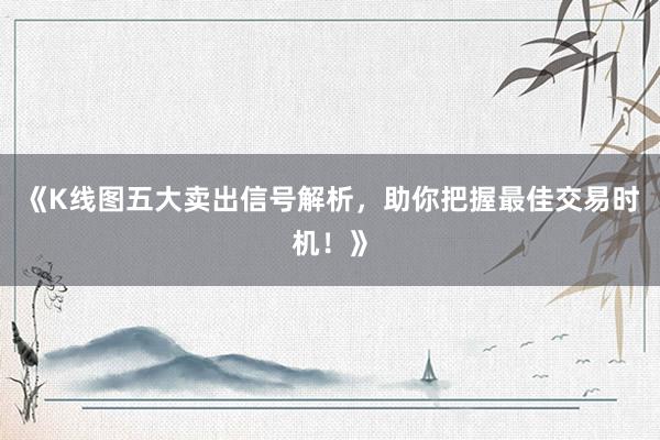 《K线图五大卖出信号解析,助你把握最佳交易时机!》