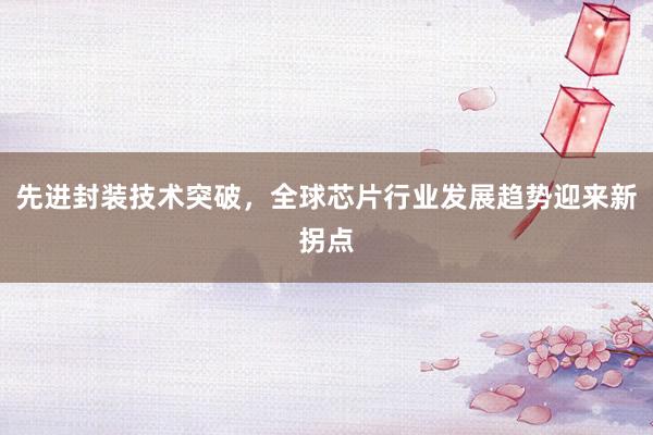 先进封装技术突破,全球芯片行业发展趋势迎来新拐点