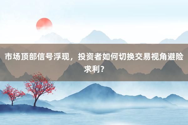 市场顶部信号浮现,投资者如何切换交易视角避险求利?