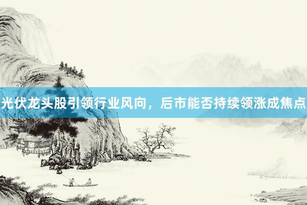 光伏龙头股引领行业风向,后市能否持续领涨成焦点