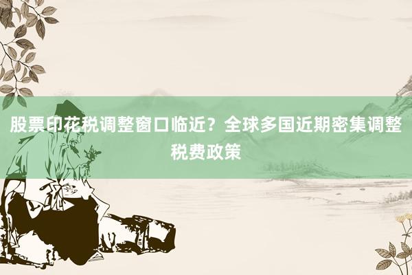 股票印花税调整窗口临近？全球多国近期密集调整税费政策