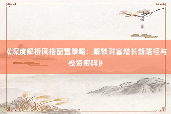 《深度解析风格配置策略：解锁财富增长新路径与投资密码》