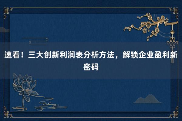 速看！三大创新利润表分析方法，解锁企业盈利新密码