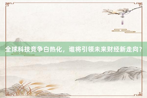 全球科技竞争白热化,谁将引领未来财经新走向?