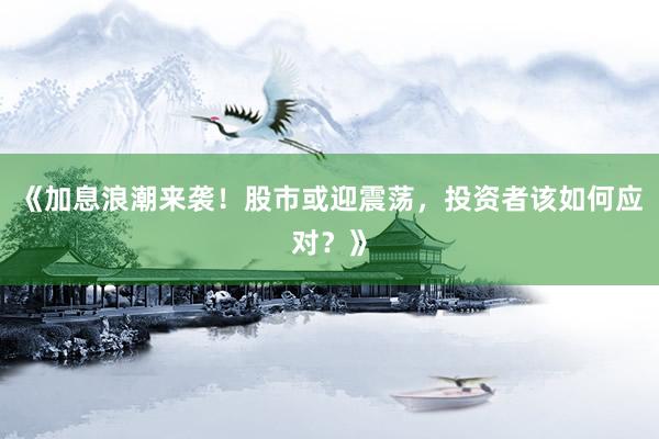 《加息浪潮来袭！股市或迎震荡，投资者该如何应对？》