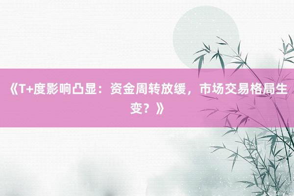 《T+度影响凸显：资金周转放缓，市场交易格局生变？》