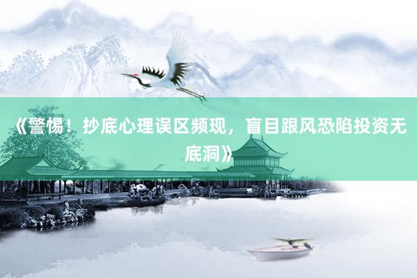 《警惕！抄底心理误区频现，盲目跟风恐陷投资无底洞》