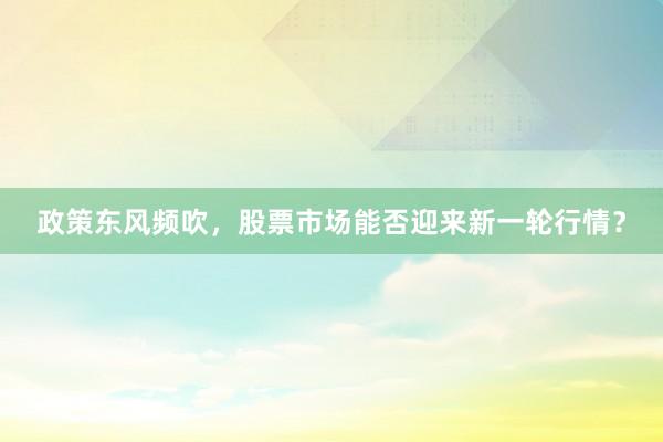 政策东风频吹，股票市场能否迎来新一轮行情？