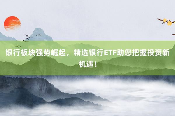银行板块强势崛起，精选银行ETF助您把握投资新机遇！