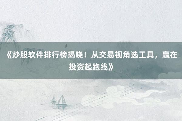 《炒股软件排行榜揭晓！从交易视角选工具，赢在投资起跑线》