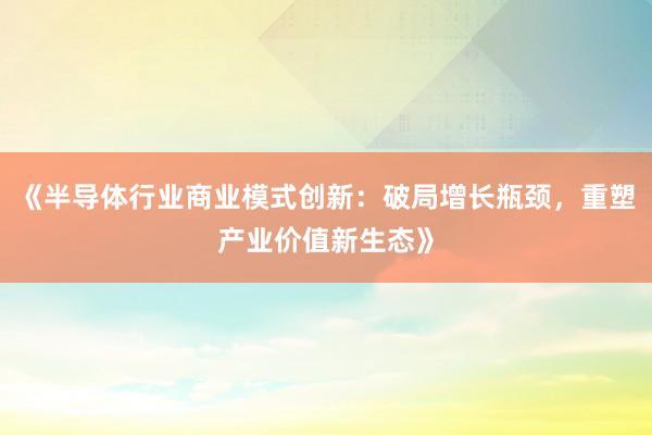 《半导体行业商业模式创新：破局增长瓶颈，重塑产业价值新生态》