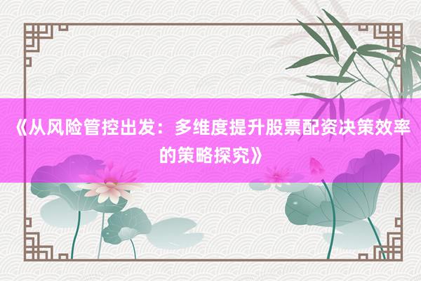 《从风险管控出发：多维度提升股票配资决策效率的策略探究》
