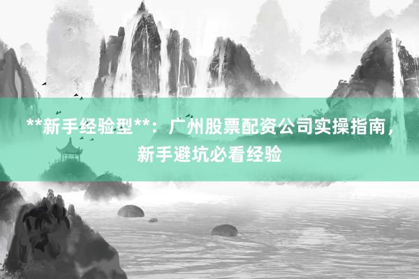 **新手经验型**：广州股票配资公司实操指南，新手避坑必看经验