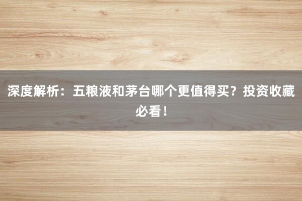 深度解析：五粮液和茅台哪个更值得买？投资收藏必看！