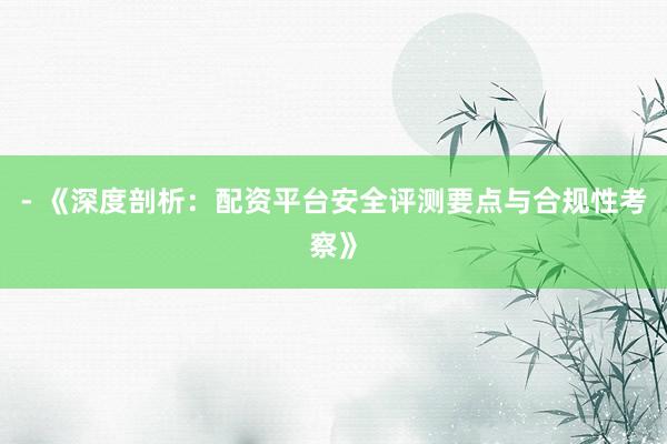 - 《深度剖析：配资平台安全评测要点与合规性考察》