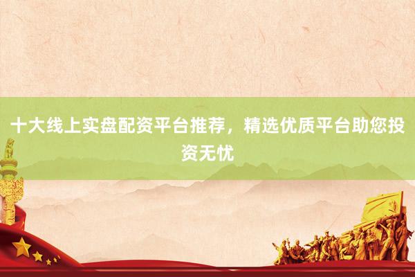 十大线上实盘配资平台推荐，精选优质平台助您投资无忧